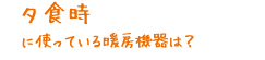 夕食時に使っている暖房機器は？
