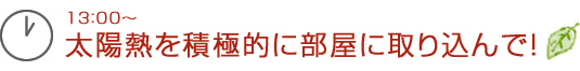 13：00～太陽熱を積極的に部屋に取り込んで！