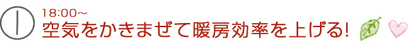 18：00～空気をかきまぜて暖房効率を上げる！