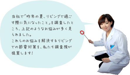 当社で「昨年の夏、リビングで過ごす際に気になったこと」を調査したところ、上記のようなお悩みが多く見られました。これらのお悩みを解決するリビングでの節電対策を、私たち調査隊が提案します！