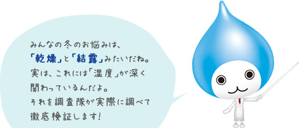 みんなの冬のお悩みは、「乾燥」と「結露」みたいだね。実は、これには「湿度」が深く関わっているんだよ。それを調査隊が実際に調べて徹底検証します！